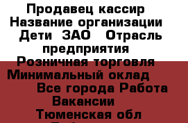 Продавец-кассир › Название организации ­ Дети, ЗАО › Отрасль предприятия ­ Розничная торговля › Минимальный оклад ­ 27 000 - Все города Работа » Вакансии   . Тюменская обл.,Тобольск г.